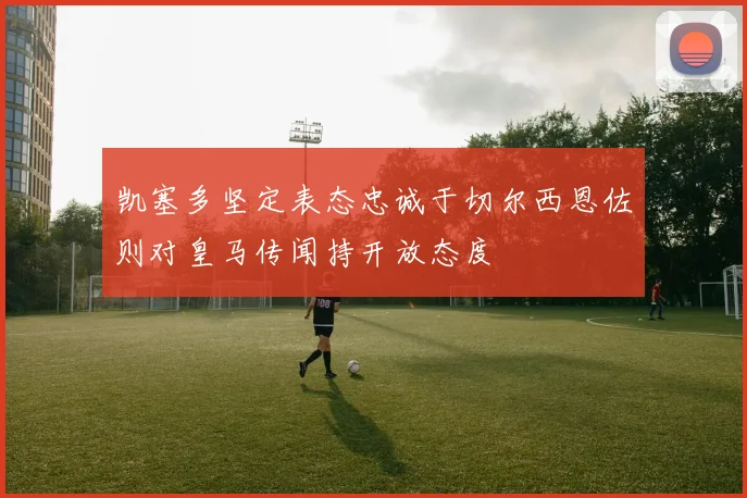 凯塞多坚定表态忠诚于切尔西恩佐则对皇马传闻持开放态度