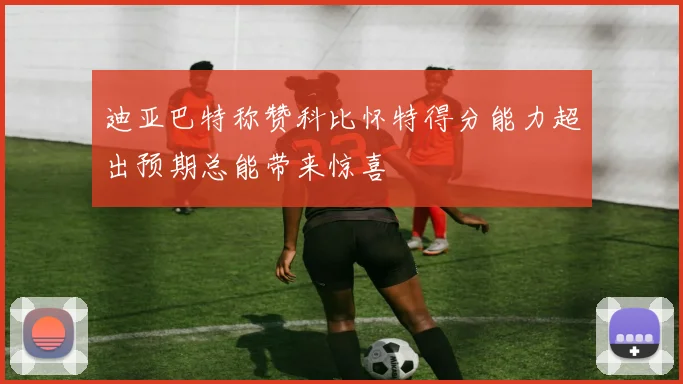 迪亚巴特称赞科比怀特得分能力超出预期总能带来惊喜
