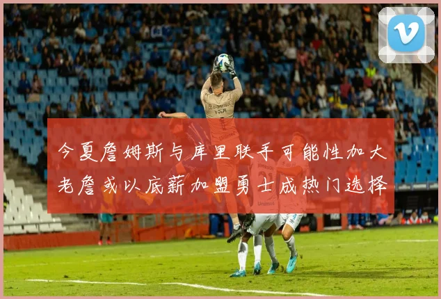 今夏詹姆斯与库里联手可能性加大老詹或以底薪加盟勇士成热门选择