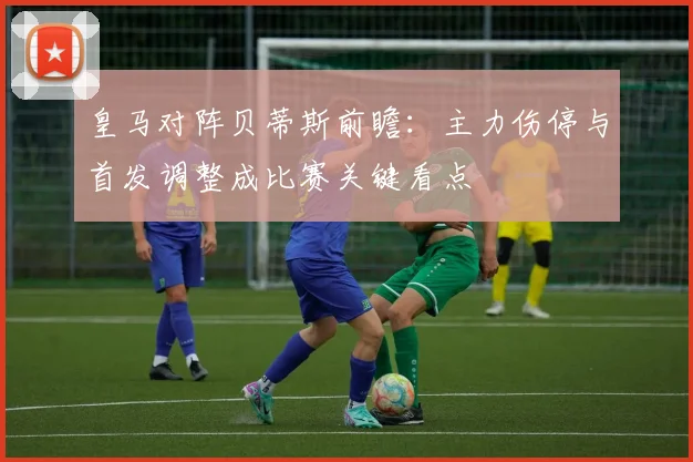 皇马对阵贝蒂斯前瞻：主力伤停与首发调整成比赛关键看点