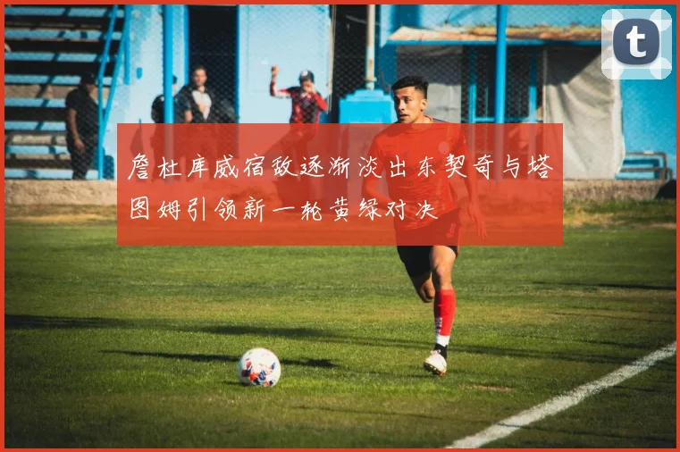 詹杜库威宿敌逐渐淡出东契奇与塔图姆引领新一轮黄绿对决