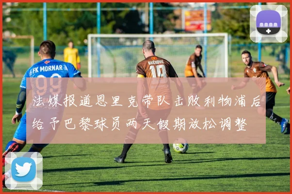 法媒报道恩里克带队击败利物浦后给予巴黎球员两天假期放松调整