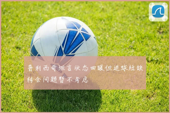 普利西奇坦言状态回暖但进球短缺转会问题暂不考虑