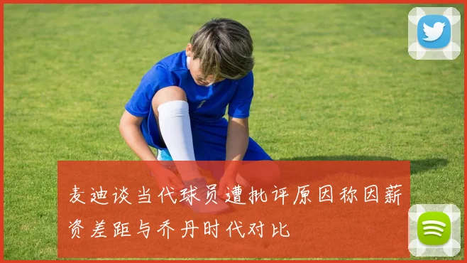 麦迪谈当代球员遭批评原因称因薪资差距与乔丹时代对比