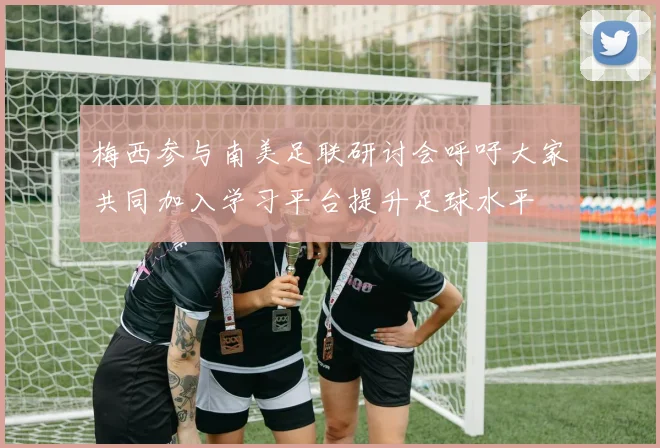 梅西参与南美足联研讨会呼吁大家共同加入学习平台提升足球水平