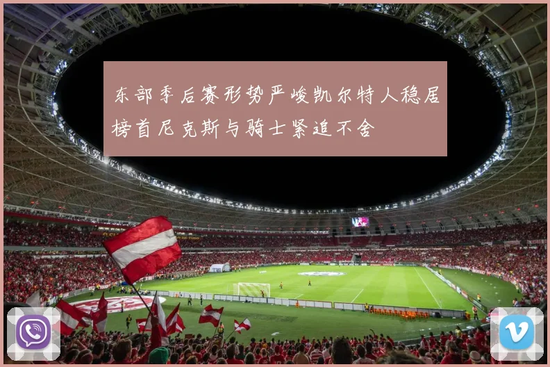 东部季后赛形势严峻凯尔特人稳居榜首尼克斯与骑士紧追不舍