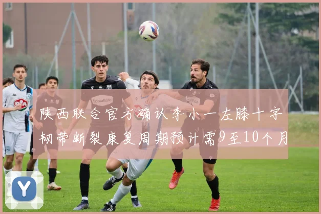 陕西联合官方确认李小一左膝十字韧带断裂康复周期预计需9至10个月