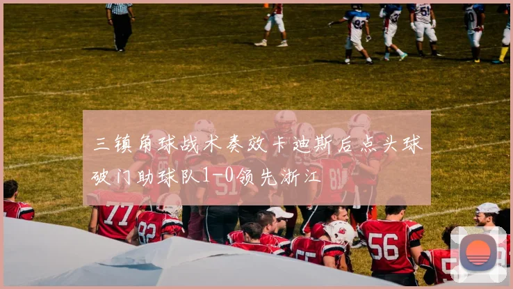 三镇角球战术奏效卡迪斯后点头球破门助球队1-0领先浙江